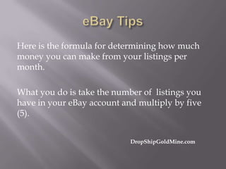Here is the formula for determining how much
money you can make from your listings per
month.
What you do is take the number of listings you
have in your eBay account and multiply by five
(5).
DropShipGoldMine.com

 