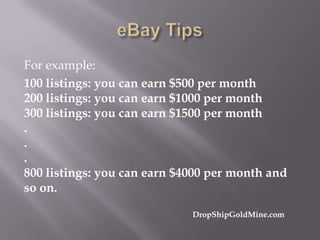 For example:
100 listings: you can earn $500 per month
200 listings: you can earn $1000 per month
300 listings: you can earn $1500 per month
.
.
.
800 listings: you can earn $4000 per month and
so on.
DropShipGoldMine.com

 