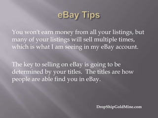 You won't earn money from all your listings, but
many of your listings will sell multiple times,
which is what I am seeing in my eBay account.
The key to selling on eBay is going to be
determined by your titles. The titles are how
people are able find you in eBay.

DropShipGoldMine.com

 