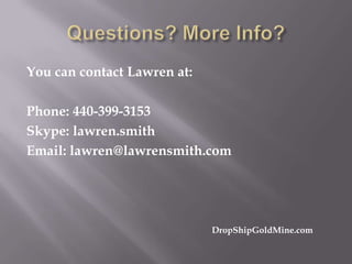 You can contact Lawren at:
Phone: 440-399-3153
Skype: lawren.smith
Email: lawren@lawrensmith.com

DropShipGoldMine.com

 
