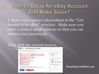 3. Enter your contact information in the “Get
Started With eBay” window. Make sure you
enter a contact email address so that you can
retrieve lost passwords.
Then click the submit button.

DropShipGoldMine.com

 