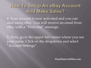 4. Your account is now activated and you can
start using eBay. You will receive an email from
eBay with a “Welcome” message.
5. Next, go to the upper left corner where you see
your name. Click on the dropdown and select
“Account Settings”.

DropShipGoldMine.com

 