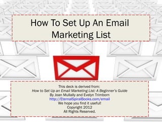 How To Set Up An Email
    Marketing List




                This deck is derived from:
How to Set Up an Email Marketing List: A Beginner’s Guide
          By Joan Mullally and Evelyn Trimborn
          http://EternalSpiralBooks.com/email
                We hope you find it useful!
                      Copyright 2012
                   All Rights Reserved.
 