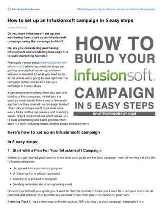 krist enpoborsky.com http://kristenpoborsky.com/how-to-set-up-an-infusionsoft-campaign/
Kristen Poborsky
How to set up an Infusionsoft campaign in 5 easy steps
Do you have Infusionsoft set up and
wondering how to set up an Infusionsoft
campaign using the campaign builder?
Or, are you considering purchasing
Infusionsoft and wondering how easy it is
to build marketing funnels?
Previously I wrote about Getting Started with
Inf usionsof t where I outlined the steps on
getting your application set up and even
included a checklist of what you need to do.
In this article we're going to dive right into the
campaign builder and how to set up a
campaign in 5 easy steps.
It can seem overwhelming when you plan and
build your f irst campaign, me tell you it is
sooooo much easier than it was a f ew years
ago bef ore they created the campaign builder!
The f olks at Inf usionsof t took what once
was a tricky mullti-step process and created a
visual, drag & drop interf ace which allows you
to build a marketing and sales process f rom
start to f inish; including emails, landing pages and much more.
Here’s how to set up an Infusionsoft campaign
in 5 easy steps:
1. Start with a Plan For Your Infusionsoft Campaign:
Bef ore you get started you’ll want to know what your goals are f or your campaign, most of ten they f all into the
f ollowing categories:
An up-sell into a product or program
A f ollow-up f or a product purchase
Delivery of a product or program
Sending reminders about an upcoming event
Once you’ve def ined your goals you ‘ll want to plan the number or times you’ll want to touch your customer or
prospect and whether your touches are via email or live f rom you or someone on your team.
Planning Tip # 1: Use a mind map sof tware such as Glif f y to map out your campaign, especially if it a
 