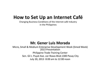 How to Set Up an Internet Café
Changing Business Conditions of the Internet café Industry
in the Philippines
Mr. Gener Luis Morada
Micro, Small & Medium Enterprise Development Week (Smed Week)
2013 Presentation
Philippine Trade Training Center
Sen. Gil J. Puyat Ave. cor Roxas Blvd.1300 Pasay City
July 20, 2013 8:00 am to 12:00 noon
 