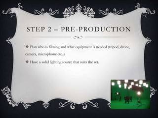 STEP 2 – PRE-PRODUCTION
 Plan who is filming and what equipment is needed (tripod, drone,
camera, microphone etc..)
 Have a solid lighting source that suits the set.
 