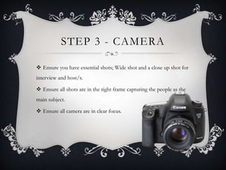 STEP 3 - CAMERA
 Ensure you have essential shots; Wide shot and a close up shot for
interview and host/s.
 Ensure all shots are in the right frame capturing the people as the
main subject.
 Ensure all camera are in clear focus.
 