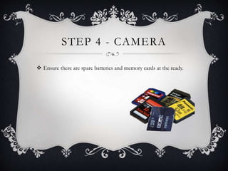STEP 4 - CAMERA
 Ensure there are spare batteries and memory cards at the ready.
 