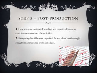 STEP 5 – POST-PRODUCTION
 Have someone designated to collect and organize all memory
cards from cameras into labeled folders.
 Everything should be now organized for the editor to edit straight
away; from all individual shots and angles.
 