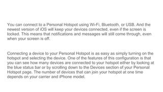You can connect to a Personal Hotspot using Wi-Fi, Bluetooth, or USB. And the
newest version of iOS will keep your devices...