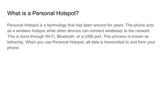 What is a Personal Hotspot?
Personal Hotspot is a technology that has been around for years. The phone acts
as a wireless ...
