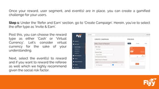 Once your reward, user segment, and event(s) are in place, you can create a gamified
challenge for your users.
Step 1: Under the ‘Refer and Earn’ section, go to ‘Create Campaign’. Herein, you’ve to select
the offer type as ‘Invite & Earn’.
Post this, you can choose the reward
type as either ‘Cash’ or ‘Virtual
Currency’. Let’s consider virtual
currency for the sake of your
understanding.
Next, select the event(s) to reward
and if you want to reward the referee
as well which we highly recommend
given the social risk factor.
 