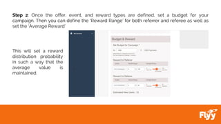 Step 2: Once the offer, event, and reward types are defined, set a budget for your
campaign. Then you can define the ‘Reward Range’ for both referrer and referee as well as
set the ‘Average Reward’
This will set a reward
distribution probability
in such a way that the
average value is
maintained.
 