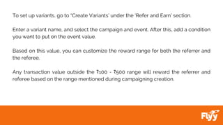 To set up variants, go to “Create Variants’ under the ‘Refer and Earn’ section.
Enter a variant name, and select the campaign and event. After this, add a condition
you want to put on the event value.
Based on this value, you can customize the reward range for both the referrer and
the referee.
Any transaction value outside the ₹100 - ₹500 range will reward the referrer and
referee based on the range mentioned during campaigning creation.
 