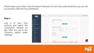 What makes users refer in the first place? Rewards! So let’s first understand how you can set
up rewards under the Flyy dashboard.
Step 1:
Log in to your Flyy
account and select the
‘Acquisition’ module on
top. After this, go to the
‘Currency’ option under
‘Settings’.
 