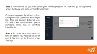 Step 1: Which users do you want to run your referral program for? For this, go to ‘Segments’
under ‘Settings’ and click on ‘Create Segment’.
Choose a segment label and upload
a segment list based on the sample
file. This will contain External User
IDs which be alphanumeric, phone
numbers, email IDs, or anything
identifiable.
Step 2: In order to prompt users to
take an action, you need to create an
event. For this, go to ‘Events’ under
‘Settings’.
 