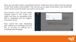 Next, you can either select a predefined event or create your own custom event by clicking
on the ‘Plus’ button at the bottom. This will ask you to input ‘Event Name’ and ‘Event Key’
which can be as per the action you want a user to take.
Post creation, you’ll see your newly
created event in the ‘Event List’
which will show as connected once
SDK is integrated and API triggers
have been set up.
Now comes the most interesting
part, setting up a campaign that trust
me, is as easy as setting up a
Facebook Ads campaign.
 