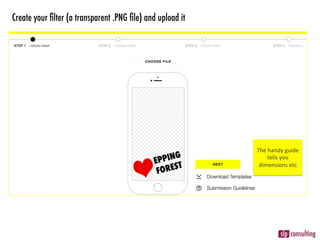 Create your ﬁlter (a transparent .PNG ﬁle) and upload it
The	handy	guide	
tells	you	
dimensions	etc	
 