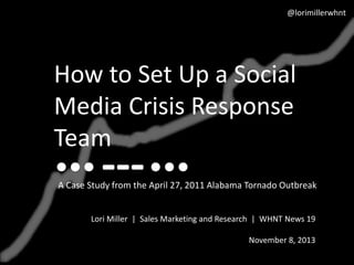 @lorimillerwhnt

How to Set Up a Social
Media Crisis Response
Team

---

A Case Study from the April 27, 2011 Alabama Tornado Outbreak
Lori Miller | Sales Marketing and Research | WHNT News 19
November 8, 2013

 
