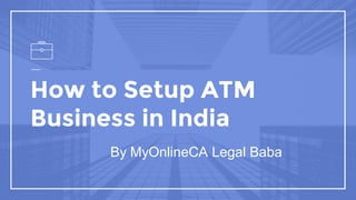 How to Setup ATM
Business in India
By MyOnlineCA Legal Baba
 