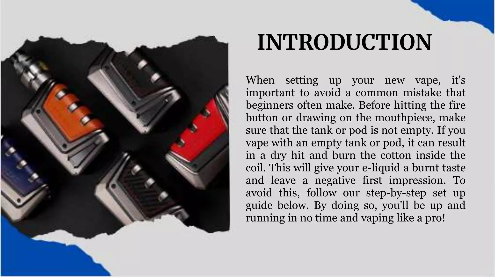 INTRODUCTION
When setting up your new vape, it's
important to avoid a common mistake that
beginners often make. Before hitting the fire
button or drawing on the mouthpiece, make
sure that the tank or pod is not empty. If you
vape with an empty tank or pod, it can result
in a dry hit and burn the cotton inside the
coil. This will give your e-liquid a burnt taste
and leave a negative first impression. To
avoid this, follow our step-by-step set up
guide below. By doing so, you'll be up and
running in no time and vaping like a pro!
 