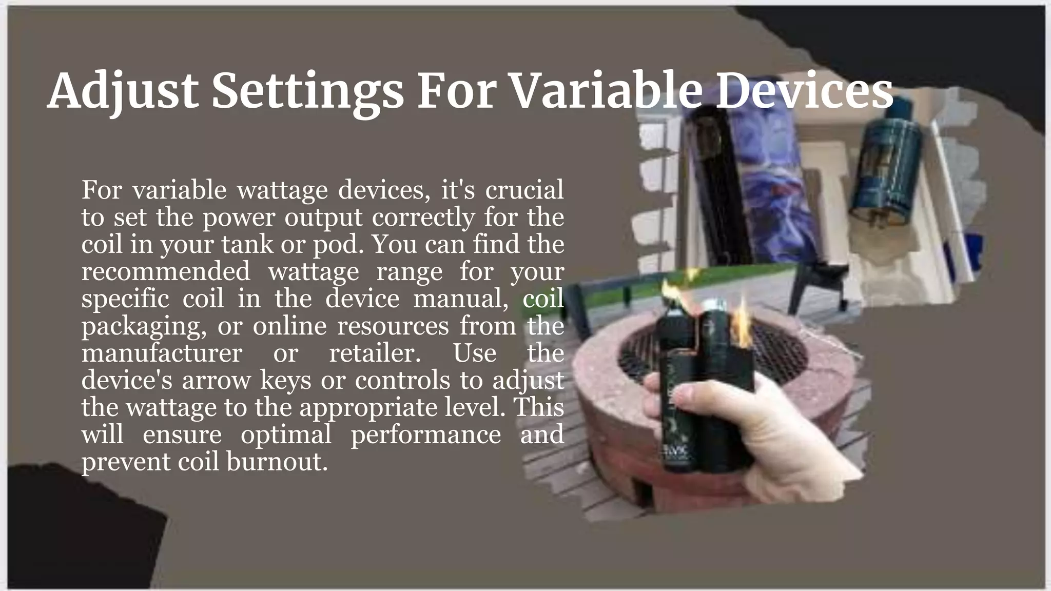 For variable wattage devices, it's crucial
to set the power output correctly for the
coil in your tank or pod. You can find the
recommended wattage range for your
specific coil in the device manual, coil
packaging, or online resources from the
manufacturer or retailer. Use the
device's arrow keys or controls to adjust
the wattage to the appropriate level. This
will ensure optimal performance and
prevent coil burnout.
Adjust Settings For Variable Devices
 