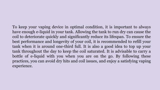 To keep your vaping device in optimal condition, it is important to always
have enough e-liquid in your tank. Allowing the tank to run dry can cause the
coil to deteriorate quickly and significantly reduce its lifespan. To ensure the
best performance and longevity of your coil, it is recommended to refill your
tank when it is around one-third full. It is also a good idea to top up your
tank throughout the day to keep the coil saturated. It is advisable to carry a
bottle of e-liquid with you when you are on the go. By following these
practices, you can avoid dry hits and coil issues, and enjoy a satisfying vaping
experience.
 