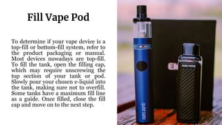 To determine if your vape device is a
top-fill or bottom-fill system, refer to
the product packaging or manual.
Most devices nowadays are top-fill.
To fill the tank, open the filling cap,
which may require unscrewing the
top section of your tank or pod.
Slowly pour your chosen e-liquid into
the tank, making sure not to overfill.
Some tanks have a maximum fill line
as a guide. Once filled, close the fill
cap and move on to the next step.
Fill Vape Pod
 