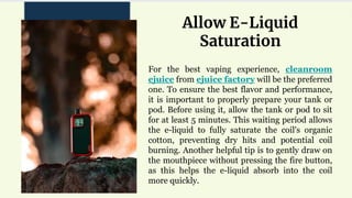 For the best vaping experience, cleanroom
ejuice from ejuice factory will be the preferred
one. To ensure the best flavor and performance,
it is important to properly prepare your tank or
pod. Before using it, allow the tank or pod to sit
for at least 5 minutes. This waiting period allows
the e-liquid to fully saturate the coil's organic
cotton, preventing dry hits and potential coil
burning. Another helpful tip is to gently draw on
the mouthpiece without pressing the fire button,
as this helps the e-liquid absorb into the coil
more quickly.
Allow E-Liquid
Saturation
 