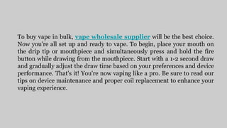 To buy vape in bulk, vape wholesale supplier will be the best choice.
Now you're all set up and ready to vape. To begin, place your mouth on
the drip tip or mouthpiece and simultaneously press and hold the fire
button while drawing from the mouthpiece. Start with a 1-2 second draw
and gradually adjust the draw time based on your preferences and device
performance. That's it! You're now vaping like a pro. Be sure to read our
tips on device maintenance and proper coil replacement to enhance your
vaping experience.
 