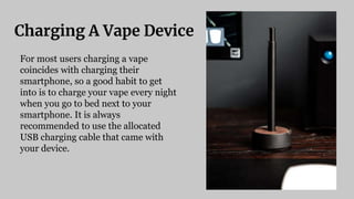 Charging A Vape Device
For most users charging a vape
coincides with charging their
smartphone, so a good habit to get
into is to charge your vape every night
when you go to bed next to your
smartphone. It is always
recommended to use the allocated
USB charging cable that came with
your device.
 