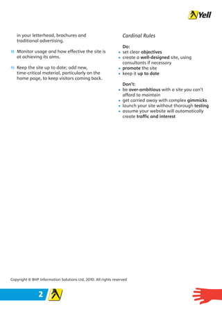 in your letterhead, brochures and                              Cardinal Rules
   traditional advertising.
                                                                  Do:
18. Monitor usage and how effective the site is               •   set clear objectives
   at achieving its aims.                                     •   create a well-designed site, using
                                                                  consultants if necessary
19. Keep the site up to date; add new,                        •   promote the site
   time-critical material, particularly on the                •   keep it up to date
   home page, to keep visitors coming back.
                                                                  Don’t:
                                                              •   be over-ambitious with a site you can’t
                                                                  afford to maintain
                                                              •   get carried away with complex gimmicks
                                                              •   launch your site without thorough testing
                                                              •   assume your website will automatically
                                                                  create traffic and interest




Copyright © BHP Information Solutions Ltd, 2010. All rights reserved



                2
 