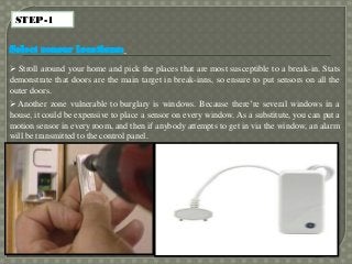 STEP-1
Select sensor locations:
 Stroll around your home and pick the places that are most susceptible to a break-in. Stats
demonstrate that doors are the main target in break-inns, so ensure to put sensors on all the
outer doors.
 Another zone vulnerable to burglary is windows. Because there’re several windows in a
house, it could be expensive to place a sensor on every window. As a substitute, you can put a
motion sensor in every room, and then if anybody attempts to get in via the window, an alarm
will be transmitted to the control panel.
 