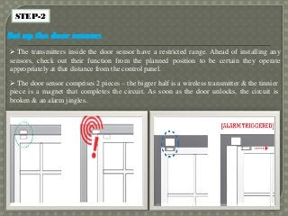 STEP-2
Set up the door sensor:
 The transmitters inside the door sensor have a restricted range. Ahead of installing any
sensors, check out their function from the planned position to be certain they operate
appropriately at that distance from the control panel.
 The door sensor comprises 2 pieces – the bigger half is a wireless transmitter & the tinnier
piece is a magnet that completes the circuit. As soon as the door unlocks, the circuit is
broken & an alarm jingles.
 