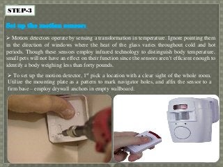 STEP-3
Set up the motion sensor:
 Motion detectors operate by sensing a transformation in temperature. Ignore pointing them
in the direction of windows where the heat of the glass varies throughout cold and hot
periods. Though these sensors employ infrared technology to distinguish body temperature,
small pets will not have an effect on their function since the sensors aren’t efficient enough to
identify a body weighing less than forty pounds.
 To set up the motion detector, 1st pick a location with a clear sight of the whole room.
Utilize the mounting plate as a pattern to mark navigator holes, and affix the sensor to a
firm base – employ drywall anchors in empty wallboard.
 