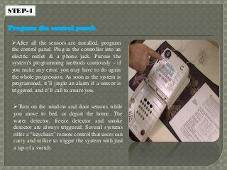 STEP-4
Program the control panel:
After all the sensors are installed, program
the control panel. Plug-in the controller into an
electric outlet & a phone jack. Pursue the
system’s programming methods cautiously – if
you make any error, you may have to do again
the whole progression. As soon as the system is
programmed, it’ll jingle an alarm if a sensor is
triggered, and it’ll call to aware you.
Turn on the window and door sensors while
you move to bed, or depart the home. The
water detector, freeze detector and smoke
detector are always triggered. Several systems
offer a “keychain” remote control that users can
carry and utilize to trigger the system with just
a tap of a switch.
 