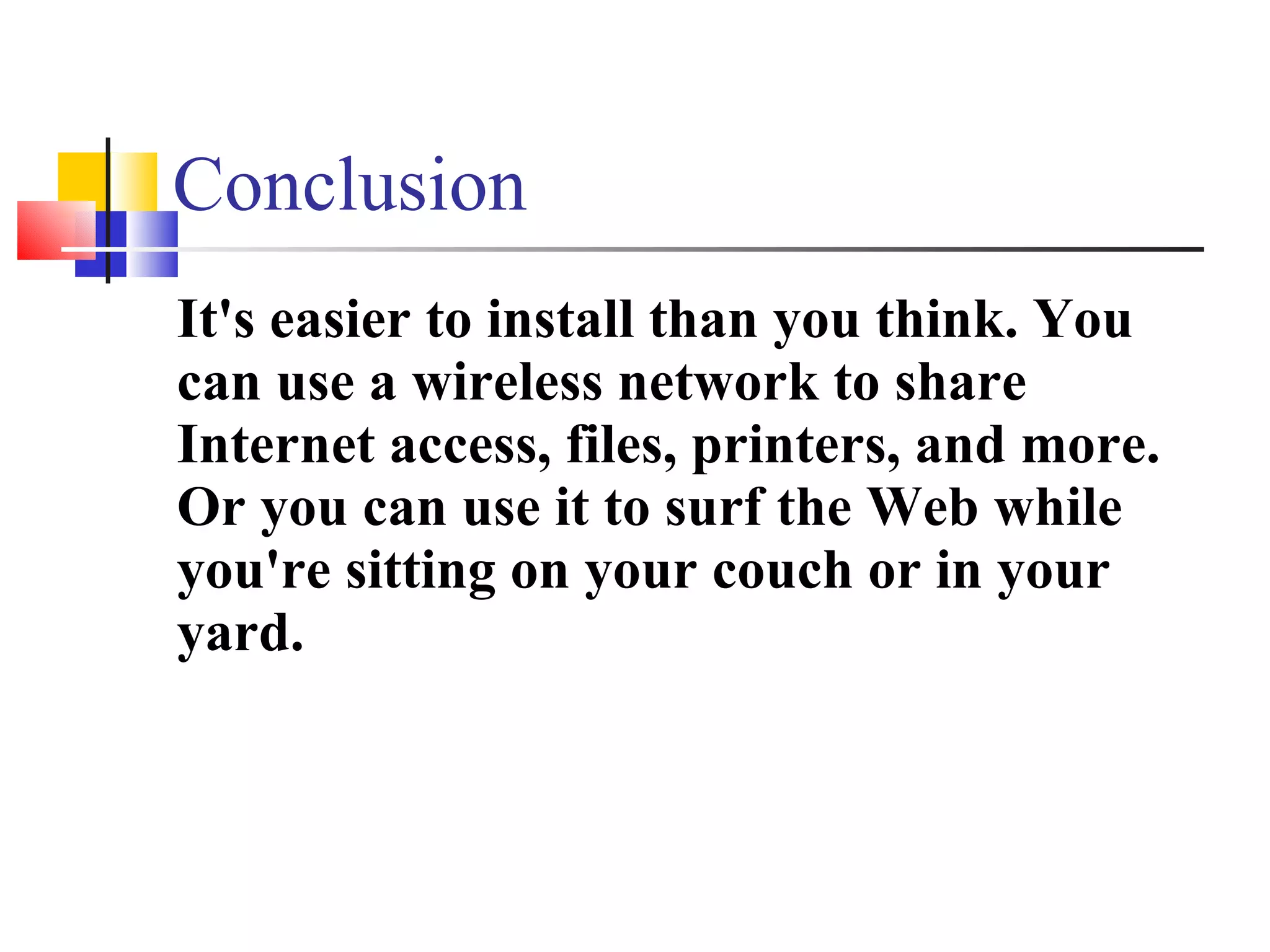 Conclusion It's easier to install than you think. You can use a wireless network to share Internet access, files, printers, and more. Or you can use it to surf the Web while you're sitting on your couch or in your yard. 