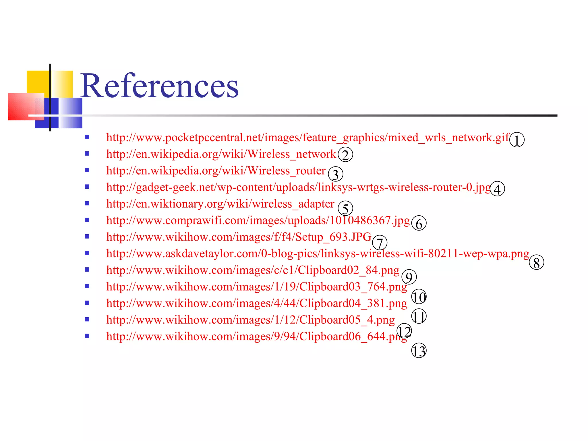 References http://www.pocketpccentral.net/images/feature_graphics/mixed_wrls_network.gif http://en.wikipedia.org/wiki/Wireless_network http://en.wikipedia.org/wiki/Wireless_router http://gadget-geek.net/wp-content/uploads/linksys-wrtgs-wireless-router-0.jpg http://en.wiktionary.org/wiki/wireless_adapter http://www.comprawifi.com/images/uploads/1010486367.jpg http://www.wikihow.com/images/f/f4/Setup_693.JPG   http://www.askdavetaylor.com/0-blog-pics/linksys-wireless-wifi-80211-wep-wpa.png http://www.wikihow.com/images/c/c1/Clipboard02_84.png http://www.wikihow.com/images/1/19/Clipboard03_764.png http://www.wikihow.com/images/4/44/Clipboard04_381.png http://www.wikihow.com/images/1/12/Clipboard05_4.png   http://www.wikihow.com/images/9/94/Clipboard06_644.png   1 12 11 10 9 8 7 6 5 4 3 2 13 