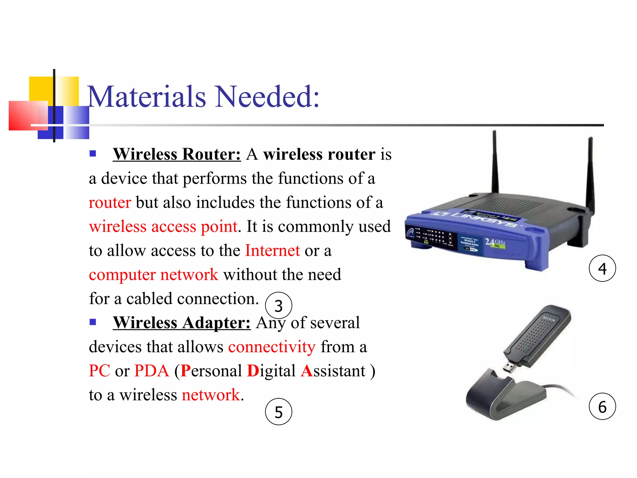 Materials Needed: Wireless Router:  A  wireless router  is  a device that performs the functions of a  router  but also includes the functions of a  wireless access point . It is commonly used  to allow access to the  Internet  or a  computer network  without the need  for a cabled connection.  Wireless Adapter:  Any of several  devices that allows  connectivity  from a  PC  or  PDA  ( P ersonal  D igital  A ssistant )  to a wireless  network . 4 6 5 3 