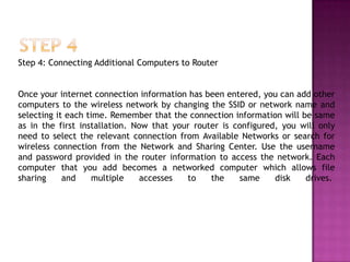 Step 4: Connecting Additional Computers to Router


Once your internet connection information has been entered, you can add other
computers to the wireless network by changing the SSID or network name and
selecting it each time. Remember that the connection information will be same
as in the first installation. Now that your router is configured, you will only
need to select the relevant connection from Available Networks or search for
wireless connection from the Network and Sharing Center. Use the username
and password provided in the router information to access the network. Each
computer that you add becomes a networked computer which allows file
sharing     and     multiple    accesses  to    the    same     disk   drives.
 