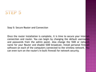 Step 5: Secure Router and Connection


Once the router installation is complete, it is time to secure your internet
connection and router. You can begin by changing the default usernames
and passwords from the admin panel. Also change the SSID or network
name for your Router and disable SSID broadcast. Install personal firewall
software on each of the computers connected to the wireless network. You
can even turn on the router's in-built firewall for network security.
 