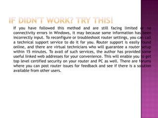 If you have followed this method and are still facing limited or no
connectivity errors in Windows, it may because some information has been
incorrectly input. To reconfigure or troubleshoot router settings, you can call
a technical support service to do it for you. Router support is easily found
online, and there are virtual technicians who will guarantee a router setup
within 15 minutes. To avail of such services, the author has provided some
useful linked web addresses for your convenience. This will enable you to get
top level certified security on your router and PC as well. There are forums
where you can post router issues for feedback and see if there is a solution
available from other users.
 
