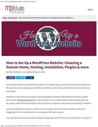 How to Set Up a WordPress Website: Step-by-Step Tutorial
https://www.mprstudio.com/wordpress-website-setup-guide/[6/16/2020 5:46:24 PM]
Blog > WordPress > How to Set Up a WordPress Website: Choosing a Domain Name, H ...
How to Set Up a WordPress Website: Choosing a
Domain Name, Hosting, Installation, Plugins & more
By Marshall Reyher | Last Updated: May 18, 2020
Are you planning to set up a WordPress website? This step-by-step, comprehensive tutorial will guide you
through the process of getting your WordPress website up and running, with all the tools needed for your
site to grow.
WordPress is one of the most popular Content Management System (CMS) platforms available, and for
good reason. Self-hosted WordPress is super flexible in terms of both design and functionality, and can
be used to create all kinds of websites, from eCommerce to dynamic news sites and everything in between.
According to WordPress.org, it is used by 27% of all websites on the internet. Originally created as a
blogging platform, it has evolved into an all-purpose CMS over the years.
If you get stuck or have any questions about setting up your site, feel free to leave a question or comment. I
Share Tweet S 0
MenuMenu
 