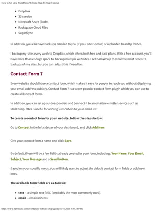 How to Set Up a WordPress Website: Step-by-Step Tutorial
https://www.mprstudio.com/wordpress-website-setup-guide/[6/16/2020 5:46:24 PM]
DropBox
S3 service
Microsoft Azure (Blob)
Rackspace Cloud Files
SugarSync
In addition, you can have backups emailed to you (if your site is small) or uploaded to an ftp folder.
I backup my sites every week to DropBox, which offers both free and paid plans. With a free account, you’ll
have more than enough space to backup multiple websites. I set BackWPup to store the most recent 3
backups of my sites, but you can adjust this if need be.
Contact Form 7
Every website should have a contact form, which makes it easy for people to reach you without displaying
your email address publicly. Contact Form 7 is a super popular contact form plugin which you can use to
create all kinds of forms.
In addition, you can set up autoresponders and connect it to an email newsletter service such as
MailChimp. This is useful for adding subscribers to your email list.
To create a contact form for your website, follow the steps below:
Go to Contact in the left sidebar of your dashboard, and click Add New.
Give your contact form a name and click Save.
By default, there will be a few fields already created in your form, including: Your Name, Your Email,
Subject, Your Message and a Send button.
Based on your specific needs, you will likely want to adjust the default contact form fields or add new
ones.
The available form fields are as follows:
text – a simple text field, (probably the most commonly used).
email – email address.
 
