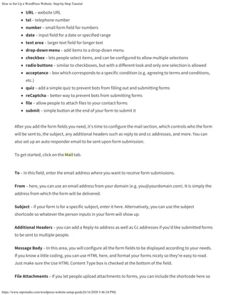 How to Set Up a WordPress Website: Step-by-Step Tutorial
https://www.mprstudio.com/wordpress-website-setup-guide/[6/16/2020 5:46:24 PM]
URL – website URL
tel – telephone number
number – small form field for numbers
date – input field for a date or specified range
text area – larger text field for longer text
drop-down menu – add items to a drop-down menu
checkbox – lets people select items, and can be configured to allow multiple selections
radio buttons – similar to checkboxes, but with a different look and only one selection is allowed
acceptance – box which corresponds to a specific condition (e.g. agreeing to terms and conditions,
etc.)
quiz – add a simple quiz to prevent bots from filling out and submitting forms
reCaptcha – better way to prevent bots from submitting forms
file – allow people to attach files to your contact forms
submit – simple button at the end of your form to submit it
After you add the form fields you need, it’s time to configure the mail section, which controls who the form
will be sent to, the subject, any additional headers such as reply to and cc addresses, and more. You can
also set up an auto responder email to be sent upon form submission.
To get started, click on the Mail tab.
To – in this field, enter the email address where you want to receive form submissions.
From – here, you can use an email address from your domain (e.g. you@yourdomain.com). It is simply the
address from which the form will be delivered.
Subject – if your form is for a specific subject, enter it here. Alternatively, you can use the subject
shortcode so whatever the person inputs in your form will show up.
Additional Headers – you can add a Reply-to address as well as Cc addresses if you’d like submitted forms
to be sent to multiple people.
Message Body – In this area, you will configure all the form fields to be displayed according to your needs.
If you know a little coding, you can use HTML here, and format your forms nicely so they’re easy to read.
Just make sure the Use HTML Content Type box is checked at the bottom of the field.
File Attachments – If you let people upload attachments to forms, you can include the shortcode here so
 