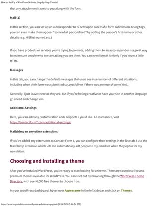 How to Set Up a WordPress Website: Step-by-Step Tutorial
https://www.mprstudio.com/wordpress-website-setup-guide/[6/16/2020 5:46:24 PM]
that any attachment is sent to you along with the form.
Mail (2)
In this section, you can set up an autoresponder to be sent upon successful form submission. Using tags,
you can even make them appear “somewhat personalized” by adding the person’s first name or other
details (e.g. Hi [first-name], etc.)
If you have products or services you’re trying to promote, adding them to an autoresponder is a great way
to make sure people who are contacting you see them. You can even format it nicely if you know a little
HTML.
Messages
In this tab, you can change the default messages that users see in a number of different situations,
including when their form was submitted successfully or if there was an error of some kind.
Generally, I just leave these as they are, but if you’re feeling creative or have your site in another language
go ahead and change ’em.
Additional Settings
Here, you can add any customization code snippets if you’d like. To learn more, visit
https://contactform7.com/additional-settings/
Mailchimp or any other extensions
If you’ve added any extensions to Contact Form 7, you can configure their settings in the last tab. I use the
MailChimp extension which lets me automatically add people to my email list when they opt in for my
newsletter.
Choosing and installing a theme
After you’ve installed WordPress, you’re ready to start looking for a theme. There are countless free and
premium themes available for WordPress. You can start out by browsing through the WordPress Theme
Directory, with over 6,000 free themes to choose from.
In your WordPress dashboard, hover over Appearance in the left sidebar and click on Themes.
 