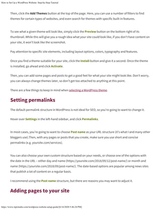 How to Set Up a WordPress Website: Step-by-Step Tutorial
https://www.mprstudio.com/wordpress-website-setup-guide/[6/16/2020 5:46:24 PM]
Then, click the Add Themes button at the top of the page. Here, you can use a number of filters to find
themes for certain types of websites, and even search for themes with specific built-in features.
To see what a given theme will look like, simply click the Preview button on the bottom right of its
thumbnail. While this will give you a rough idea what your site could look like, if you don’t have content on
your site, it won’t look like the screenshot.
Pay attention to specific site elements, including layout options, colors, typography and features.
Once you find a theme suitable for your site, click the Install button and give it a second. Once the theme
is installed, go ahead and click Activate.
Then, you can add some pages and posts to get a good feel for what your site might look like. Don’t worry,
you can always change themes later, so don’t get too attached to anything at this point.
There are a few things to keep in mind when selecting a WordPress theme.
Setting permalinks
The default permalink structure in WordPress is not ideal for SEO, so you’re going to want to change it.
Hover over Settings in the left-hand sidebar, and click Permalinks.
In most cases, you’re going to want to choose Post name as your URL structure (it’s what I and many other
bloggers use).Then, with any pages or posts that you create, make sure you use short and concise
permalinks (e.g. yoursite.com/services).
You can also choose your own custom structure based on your needs, or choose one of the options with
the date in the URL – either day and name (https://yoursite.com/2018/09/12/post-name/) or month and
name (https://yoursite.com/2018/09/post-name/). The date-based options are popular among news sites
that publish a lot of content on a regular basis.
I recommend using the Post name structure, but there are reasons you may want to adjust it.
Adding pages to your site
 