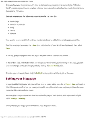 How to Set Up a WordPress Website: Step-by-Step Tutorial
https://www.mprstudio.com/wordpress-website-setup-guide/[6/16/2020 5:46:24 PM]
Once you have your theme chosen, it’s time to start adding some content to your website. Within the
WordPress dashboard, it is very easy to create new pages, as well as upload various media items (photos,
illustrations, PDFs, etc.).
To start, you can add the following pages (or similar) to your site:
home page
services or products
blog
about
contact
Your specific needs may differ from those mentioned above, so add whichever site pages you’d like.
To add a new page, hover over the + New item in the top bar of your WordPress dashboard, then select
Page.
At the top, give your page a name, and adjust the permalink so it’s short and concise.
In the content area, add whatever text and images you’d like. While you’re working on the page, you can
save your changes without making it public by clicking the Save Draft button.
Once the page is in good shape, click the Publish button on the right-hand side of the page.
Setting your blog page
In order to add a blog to your site, you will first need to create a blog page. Go to Pages > New and give it a
title – blog works just fine, but you may want to call it something else (news, updates, etc.) based on your
content and the nature of your posts.
Any new posts that you create will show up on the blog page of your website, which you can configure
under Settings > Reading.
Simply choose your blog page from the Posts page dropdown menu.
 