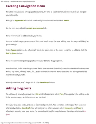 How to Set Up a WordPress Website: Step-by-Step Tutorial
https://www.mprstudio.com/wordpress-website-setup-guide/[6/16/2020 5:46:24 PM]
Creating a navigation menu
Now that you’ve added a few pages to your site, it’s time to create a menu so your visitors can navigate
your site easily.
First, go to Appearance in the left sidebar of your dashboard and click on Menus.
On the next page, click the create a new menu link.
Now, you’re ready to add items to your menu.
You can include pages, posts, custom links, and much more. For now, adding your site pages will likely be
good enough.
In the Pages section on the left, simply check the boxes next to the pages you’d like to add and click the
Add to Menu button.
Now, you can rearrange the pages however you’d like by dragging them.
At the bottom, make sure that your new menu is set as the Main Menu (it can also be referred to as Header
Menu, Top Menu, Primary Menu, etc.). Every theme has different menu locations, but it will generally be
near the top of your site.
When you’re done, don’t forget to click the Save Menu button.
Adding blog posts
To add a post, simply hover over the + New in the header and select Post. The procedure for adding posts
is the same as pages, and the screens are identical.
Give your blog post a title, and use an optimized permalink. Add some text and images, then save your
changes by clicking Save Draft. You will notice areas where you can select Categories and Tags to
effectively organize your blog posts. For more about the differences between these two, check out this
post.
 