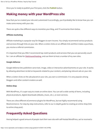 How to Set Up a WordPress Website: Step-by-Step Tutorial
https://www.mprstudio.com/wordpress-website-setup-guide/[6/16/2020 5:46:24 PM]
Once you’re ready to publish your first post, click the Publish button.
Making money with your WordPress site
Now that you’ve created your site and customized it accordingly, you’d probably like to know how you can
make some money with your site.
There are quite a few different ways to monetize your blog, and I’ll summarize them below.
Affiliate marketing
Affiliate marketing is a popular way for bloggers to earn income. You simply recommend various products
and services through links on your site. When a visitor clicks on an affiliate link and then makes a purchase,
you receive a referral commission.
It’s important that you ONLY recommend top-notch products and services that you can personally vouch
for. I am an affiliate for SiteGround hosting, and use them to host a number of my own sites.
Google AdSense
Google AdSense lets publishers serve text, image, video or interactive advertisements on your site. It works
by allowing advertisers to bid on keywords related to your content, and placing relevant ads on your site.
When a visitor clicks on the ads placed on your site, you earn a commission. It is very popular among
bloggers and other content creators as well.
Online shop
With WordPress, it’s super easy to create an online store. You can sell a wide variety of items, including
physical products, digital downloads (eBooks, music, etc.), or even services.
There are a few different eCommerce plugins for WordPress, but we highly recommend using
WooCommerce. For step-by-step instructions, refer to our in-depth guide to creating an online shop (link
to online shop post).
Frequently Asked Questions
Having helped a good amount of people start their own site with self-hosted WordPress, we’ve received a
 